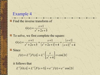 Example 4
Find the inverse transform of
To solve, we first complete the square:
Since
it follows that
52
1
)( 2
++
+
=
ss
s
sG
( )
( )
( ) 41
1
412
1
52
1
)( 222
++
+
=
+++
+
=
++
+
=
s
s
ss
s
ss
s
sG
{ } { } ( )tetfesFLsGL tt
2cos)()1()( 11 −−−−
==+=
{ } ( )t
s
s
LsFLtf 2cos
4
)()( 2
11
=






+
== −−
 