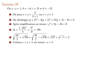 Exercice 35
   On a : a = 1, b = −6, c = 21 et d = −52
                           6
    1 On pose x = y +          ou x = y + 2
                         3×1
    2 On développe (y + 2)3 − 6(y + 2)2 + 21(y + 2) − 52 = 0

     3   Après simpliﬁcation on trouve : y3 + 9y − 26 = 0
              (−26)2 93
     4   ∆=           +     = 196
                 4      27
         3 26             3 26
              + 196 +          − 196 = 27 + 3 −1 = 2
                                           3
     5
            2                2
     6   Comme x = y + 2, on trouve : x = 4
 
