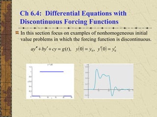 Ch 6.4: Differential Equations with
Discontinuous Forcing Functions
In this section focus on examples of nonhomogeneous initial
value problems in which the forcing function is discontinuous.
( ) ( ) 00 0,0),( yyyytgcyybya ′=′==+′+′′
 