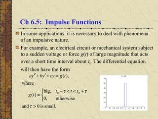 Ch 6.5: Impulse Functions
In some applications, it is necessary to deal with phenomena
of an impulsive nature.
For example, an electrical circuit or mechanical system subject
to a sudden voltage or force g(t) of large magnitude that acts
over a short time interval about t0. The differential equation
will then have the form
small.is0and
otherwise,0
,big
)(
where
),(
00
>


 +<<−
=
=+′+′′
τ
ττ ttt
tg
tgcyybya
 
