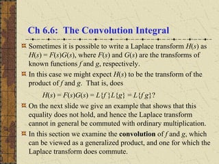 Ch 6.6: The Convolution Integral
Sometimes it is possible to write a Laplace transform H(s) as
H(s) = F(s)G(s), where F(s) and G(s) are the transforms of
known functions f and g, respectively.
In this case we might expect H(s) to be the transform of the
product of f and g. That is, does
H(s) = F(s)G(s) = L{f }L{g} = L{f g}?
On the next slide we give an example that shows that this
equality does not hold, and hence the Laplace transform
cannot in general be commuted with ordinary multiplication.
In this section we examine the convolution of f and g, which
can be viewed as a generalized product, and one for which the
Laplace transform does commute.
 