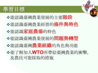 學習目標
能認識臺灣農業發展的主要階段
能認識臺灣農業經營的條件與特色
能認識家庭農場的特色
能認識臺灣農業發展的問題與轉型
能認識臺灣農業組織的角色與功能
能了解加入WTO所帶給臺灣農業的衝擊，
 及農民可能採取的措施
 