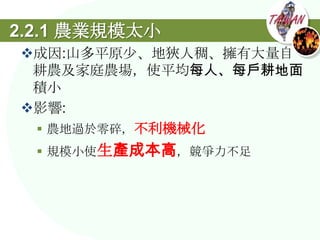 2.2.1 農業規模太小
成因:山多平原尐、地狹人稠、擁有大量自
 耕農及家庭農場，使平均每人、每戶耕地面
 積小
影響:
  農地過於零碎，不利機械化
   規模小使生產成本高，競爭力不足
 