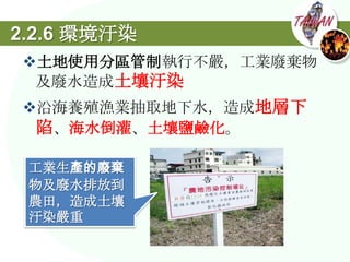 2.2.6 環境汙染
土地使用分區管制執行不嚴，工業廢棄物
 及廢水造成土壤汙染
沿海養殖漁業抽取地下水，造成地層下
 陷、海水倒灌、土壤鹽鹼化。

 工業生產的廢棄
 物及廢水排放到
 農田，造成土壤
 汙染嚴重
 