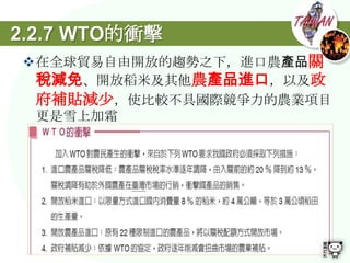 2.2.7 WTO的衝擊
在全球貿易自由開放的趨勢之下，進口農產品關
 稅減免、開放稻米及其他農產品進口，以及政
 府補貼減尐，使比較不具國際競爭力的農業項目
 更是雪上加霜
 