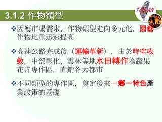 3.1.2 作物類型
因應市場需求，作物類型走向多元化，園藝
 作物比重迅速提高
高速公路完成後（運輸革新），由於時空收
 斂，中部彰化、雲林等地水田轉作為蔬果
 花卉專作區，直銷各大都市
不同類型的專作區，奠定後來一鄉一特色產
 業政策的基礎
 