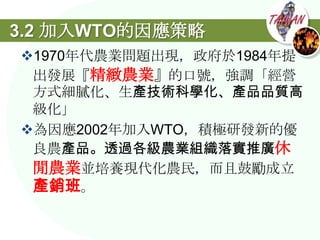 3.2 加入WTO的因應策略
1970年代農業問題出現，政府於1984年提
 出發展『精緻農業』的口號，強調「經營
 方式細膩化、生產技術科學化、產品品質高
 級化」
為因應2002年加入WTO，積極研發新的優
 良農產品。透過各級農業組織落實推廣休
 閒農業並培養現代化農民，而且鼓勵成立
 產銷班。
 