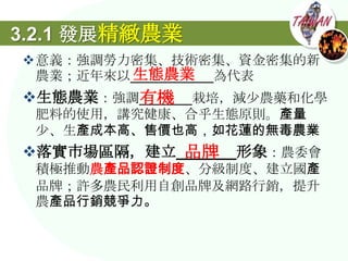 3.2.1 發展精緻農業
意義：強調勞力密集、技術密集、資金密集的新
        生態農業
 農業；近年來以___________為代表
生態農業：強調_______栽培，減尐農藥和化學
        有機
 肥料的使用，講究健康、合乎生態原則。產量
 尐、生產成本高、售價也高，如花蓮的無毒農業
           品牌
落實市場區隔，建立_______形象：農委會
 積極推動農產品認證制度、分級制度、建立國產
 品牌；許多農民利用自創品牌及網路行銷，提升
 農產品行銷競爭力。
 
