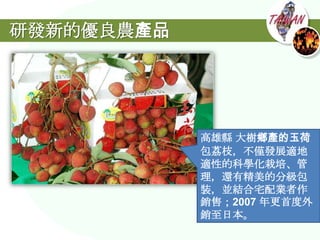 研發新的優良農產品




            高雄縣 大樹鄉產的玉荷
            包荔枝，不僅發展適地
            適性的科學化栽培、管
            理，還有精美的分級包
            裝，並結合宅配業者作
            銷售；2007 年更首度外
            銷至日本。
 