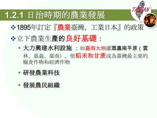 1.2.1 日治時期的農業發展
1895年訂定『農業臺灣、工業日本』的政策
立下農業生產的良好基礎：
  大力興建水利設施 ：如嘉南大圳灌溉嘉南平原（雲
   林、嘉義、臺南），使稻米和甘蔗成為臺灣最主要的
  糧食作物和經濟作物

  研發農業科技

  發展農民組織
 