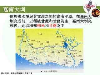 嘉南大圳
    位於濁水溪與曾文溪之間的嘉南平原，在嘉南大
    圳完成前，以種植甘蔗和甘藷為主，嘉南大圳完
    成後，則以種植稻米和甘蔗為主




圖片來源：龍騰88課綱第二冊第三章
 