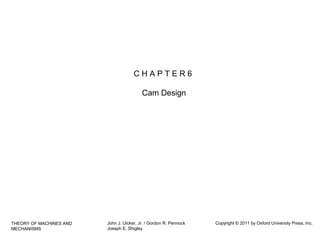 CHAPTER6
Cam Design

THEORY OF MACHINES AND
MECHANISMS

John J. Uicker, Jr. / Gordon R. Pennock
Joseph E. Shigley

Copyright © 2011 by Oxford University Press, Inc.

 