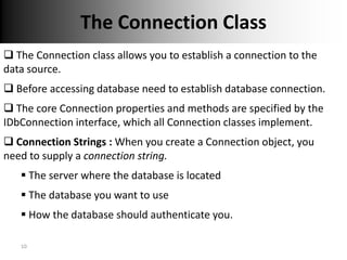 The Connection Class
 The Connection class allows you to establish a connection to the
data source.
 Before accessing database need to establish database connection.
 The core Connection properties and methods are specified by the
IDbConnection interface, which all Connection classes implement.
 Connection Strings : When you create a Connection object, you
need to supply a connection string.
    The server where the database is located
    The database you want to use
    How the database should authenticate you.

   10
 