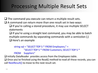 Processing Multiple Result Sets
 The command you execute can return a multiple result sets.
 A command can return more than one result set in two ways:
    If you’re calling a stored procedure, it may use multiple SELECT
   statements
    If you’re using a straight text command, you may be able to batch
   multiple commands by separating commands with a semicolon (;)
    Here’s an example

          string sql = "SELECT TOP 5 * FROM Employees;" +
                    "SELECT TOP 5 * FROM Customers; SELECT TOP 5 *
          FROM Suppliers“
 Initially DataReader provides access from the Employees table.
 Once you’ve finished using the Read() method to read all these records, you can
call NextResult() to move to the next result set.

 23
 
