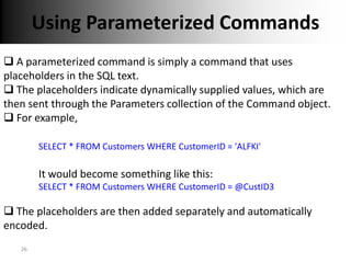 Using Parameterized Commands
 A parameterized command is simply a command that uses
placeholders in the SQL text.
 The placeholders indicate dynamically supplied values, which are
then sent through the Parameters collection of the Command object.
 For example,

        SELECT * FROM Customers WHERE CustomerID = 'ALFKI'

        It would become something like this:
        SELECT * FROM Customers WHERE CustomerID = @CustID3

 The placeholders are then added separately and automatically
encoded.
   26
 