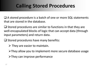 Calling Stored Procedures

 A stored procedure is a batch of one or more SQL statements
that are stored in the database.
 Stored procedures are similar to functions in that they are
well-encapsulated blocks of logic that can accept data (through
input parameters) and return data.
 Stored procedures have many benefits:
       They are easier to maintain.
      They allow you to implement more secure database usage
      They can improve performance

 27
 