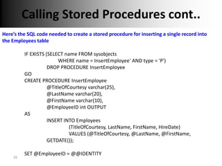 Calling Stored Procedures cont..
Here’s the SQL code needed to create a stored procedure for inserting a single record into
the Employees table

         IF EXISTS (SELECT name FROM sysobjects
                        WHERE name = InsertEmployee' AND type = 'P')
                    DROP PROCEDURE InsertEmployee
         GO
         CREATE PROCEDURE InsertEmployee
                    @TitleOfCourtesy varchar(25),
                    @LastName varchar(20),
                    @FirstName varchar(10),
                    @EmployeeID int OUTPUT
         AS
                    INSERT INTO Employees
                             (TitleOfCourtesy, LastName, FirstName, HireDate)
                             VALUES (@TitleOfCourtesy, @LastName, @FirstName,
                    GETDATE());

         SET @EmployeeID = @@IDENTITY
    28
 