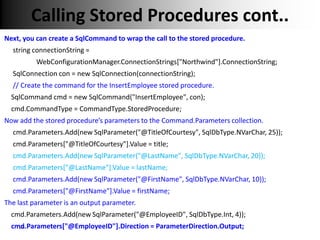 Calling Stored Procedures cont..
Next, you can create a SqlCommand to wrap the call to the stored procedure.
  string connectionString =
          WebConfigurationManager.ConnectionStrings["Northwind"].ConnectionString;
  SqlConnection con = new SqlConnection(connectionString);
  // Create the command for the InsertEmployee stored procedure.
  SqlCommand cmd = new SqlCommand("InsertEmployee", con);
  cmd.CommandType = CommandType.StoredProcedure;
Now add the stored procedure’s parameters to the Command.Parameters collection.
  cmd.Parameters.Add(new SqlParameter("@TitleOfCourtesy", SqlDbType.NVarChar, 25));
  cmd.Parameters["@TitleOfCourtesy"].Value = title;
  cmd.Parameters.Add(new SqlParameter("@LastName", SqlDbType.NVarChar, 20));
  cmd.Parameters["@LastName"].Value = lastName;
  cmd.Parameters.Add(new SqlParameter("@FirstName", SqlDbType.NVarChar, 10));
  cmd.Parameters["@FirstName"].Value = firstName;
The last parameter is an output parameter.
  cmd.Parameters.Add(new SqlParameter("@EmployeeID", SqlDbType.Int, 4));
  cmd.Parameters["@EmployeeID"].Direction = ParameterDirection.Output;
    29
 