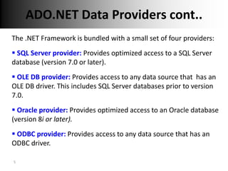 ADO.NET Data Providers cont..
The .NET Framework is bundled with a small set of four providers:
 SQL Server provider: Provides optimized access to a SQL Server
database (version 7.0 or later).
 OLE DB provider: Provides access to any data source that has an
OLE DB driver. This includes SQL Server databases prior to version
7.0.
 Oracle provider: Provides optimized access to an Oracle database
(version 8i or later).
 ODBC provider: Provides access to any data source that has an
ODBC driver.

5
 
