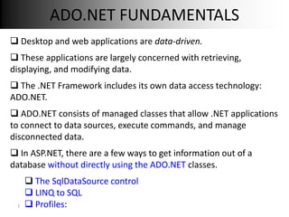 ADO.NET FUNDAMENTALS
 Desktop and web applications are data-driven.
 These applications are largely concerned with retrieving,
displaying, and modifying data.
 The .NET Framework includes its own data access technology:
ADO.NET.
 ADO.NET consists of managed classes that allow .NET applications
to connect to data sources, execute commands, and manage
disconnected data.
 In ASP.NET, there are a few ways to get information out of a
database without directly using the ADO.NET classes.
      The SqlDataSource control
      LINQ to SQL
 1    Profiles:
 