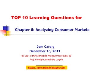 TOP 10 Learning Questions for

 Chapter 6: Analyzing Consumer Markets



              Jem Caraig
          December 16, 2011
   For use in the Marketing Management Class of
           Prof. Remigio Joseph De Ungria


         http://jemcaraig.blogspot.com
 