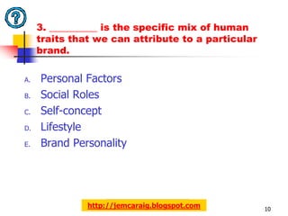 3. __________ is the specific mix of human
     traits that we can attribute to a particular
     brand.

A.   Personal Factors
B.   Social Roles
C.   Self-concept
D.   Lifestyle
E.   Brand Personality




               http://jemcaraig.blogspot.com        10
 