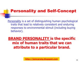 Personality and Self-Concept

Personality is a set of distinguishing human psychological
  traits that lead to relatively consistent and enduring
  responses to environmental stimuli (including buying
  behavior).

BRAND PERSONALITY is the specific
  mix of human traits that we can
  attribute to a particular brand.


              http://jemcaraig.blogspot.com             11
 