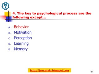 4. The key to psychological process are the
     following except…

A.   Behavior
B.   Motivation
C.   Perception
D.   Learning
E.   Memory




              http://jemcaraig.blogspot.com    17
 