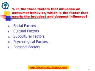 1. In the three factors that influence on
     consumer behavior, which is the factor that
     exerts the broadest and deepest influence?

A.   Social Factors
B.   Cultural Factors
C.   Subcultural Factors
D.   Psychological Factors
E.   Personal Factors




               http://jemcaraig.blogspot.com       2
 