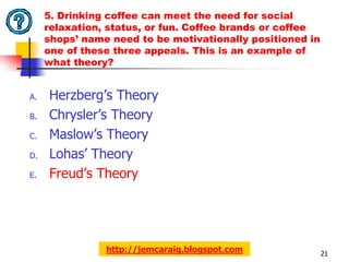 5. Drinking coffee can meet the need for social
     relaxation, status, or fun. Coffee brands or coffee
     shops’ name need to be motivationally positioned in
     one of these three appeals. This is an example of
     what theory?


A.   Herzberg’s Theory
B.   Chrysler’s Theory
C.   Maslow’s Theory
D.   Lohas’ Theory
E.   Freud’s Theory




                http://jemcaraig.blogspot.com              21
 