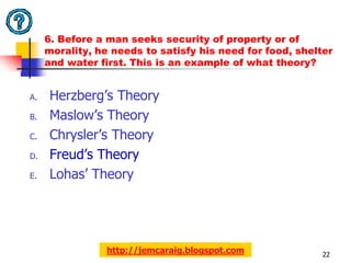 6. Before a man seeks security of property or of
     morality, he needs to satisfy his need for food, shelter
     and water first. This is an example of what theory?


A.   Herzberg’s Theory
B.   Maslow’s Theory
C.   Chrysler’s Theory
D.   Freud’s Theory
E.   Lohas’ Theory




                 http://jemcaraig.blogspot.com             22
 