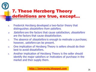 7. These Herzberg Theory
     definitions are true, except…

A.   Frederick Herzberg developed a two-factor theory that
     distinguishes dissatisfiers from satisfiers.
B.   Satisfiers are the factors that cause satisfaction; dissatisfiers
     are the factors that cause dissatisfaction.
C.   The absence of dissatisfiers is enough to motivate a purchase;
     however, satisfiers can be present.
D.   One implication of Herzberg Theory is sellers should do their
     best to avoid dissatisfiers.
E.   Another implication of Herzberg Theory is the seller should
     identify the major satisfiers or motivators of purchase in the
     market and then supply them.


                  http://jemcaraig.blogspot.com                          26
 