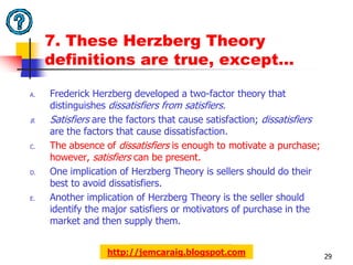 7. These Herzberg Theory
     definitions are true, except…

A.   Frederick Herzberg developed a two-factor theory that
     distinguishes dissatisfiers from satisfiers.
B.   Satisfiers are the factors that cause satisfaction; dissatisfiers
     are the factors that cause dissatisfaction.
C.   The absence of dissatisfiers is enough to motivate a purchase;
     however, satisfiers can be present.
D.   One implication of Herzberg Theory is sellers should do their
     best to avoid dissatisfiers.
E.   Another implication of Herzberg Theory is the seller should
     identify the major satisfiers or motivators of purchase in the
     market and then supply them.


                  http://jemcaraig.blogspot.com                          29
 