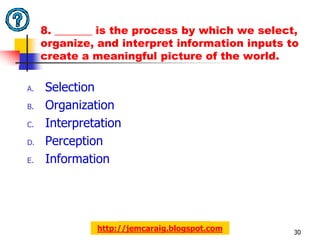 8. _______ is the process by which we select,
     organize, and interpret information inputs to
     create a meaningful picture of the world.

A.   Selection
B.   Organization
C.   Interpretation
D.   Perception
E.   Information




              http://jemcaraig.blogspot.com      30
 