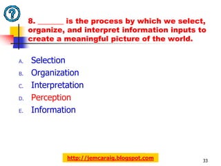 8. _______ is the process by which we select,
     organize, and interpret information inputs to
     create a meaningful picture of the world.

A.   Selection
B.   Organization
C.   Interpretation
D.   Perception
E.   Information




              http://jemcaraig.blogspot.com      33
 