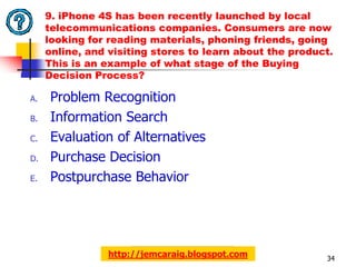 9. iPhone 4S has been recently launched by local
     telecommunications companies. Consumers are now
     looking for reading materials, phoning friends, going
     online, and visiting stores to learn about the product.
     This is an example of what stage of the Buying
     Decision Process?

A.   Problem Recognition
B.   Information Search
C.   Evaluation of Alternatives
D.   Purchase Decision
E.   Postpurchase Behavior




                 http://jemcaraig.blogspot.com            34
 