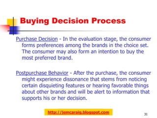 Buying Decision Process

Purchase Decision - In the evaluation stage, the consumer
  forms preferences among the brands in the choice set.
  The consumer may also form an intention to buy the
  most preferred brand.

Postpurchase Behavior - After the purchase, the consumer
  might experience dissonance that stems from noticing
  certain disquieting features or hearing favorable things
  about other brands and will be alert to information that
  supports his or her decision.

             http://jemcaraig.blogspot.com             31
 