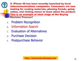 9. iPhone 4S has been recently launched by local
     telecommunications companies. Consumers are now
     looking for reading materials, phoning friends, going
     online, and visiting stores to learn about the product.
     This is an example of what stage of the Buying
     Decision Process?

A.   Problem Recognition
B.   Information Search
C.   Evaluation of Alternatives
D.   Purchase Decision
E.   Postpurchase Behavior




                 http://jemcaraig.blogspot.com            38
 