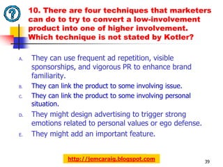 10. There are four techniques that marketers
     can do to try to convert a low-involvement
     product into one of higher involvement.
     Which technique is not stated by Kotler?

A.   They can use frequent ad repetition, visible
     sponsorships, and vigorous PR to enhance brand
     familiarity.
B.   They can link the product to some involving issue.
C.   They can link the product to some involving personal
     situation.
D.   They might design advertising to trigger strong
     emotions related to personal values or ego defense.
E.   They might add an important feature.


                http://jemcaraig.blogspot.com               39
 