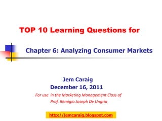 TOP 10 Learning Questions for

 Chapter 6: Analyzing Consumer Markets



              Jem Caraig
          December 16, 2011
   For use in the Marketing Management Class of
           Prof. Remigio Joseph De Ungria


          http://jemcaraig.blogspot.com
 
