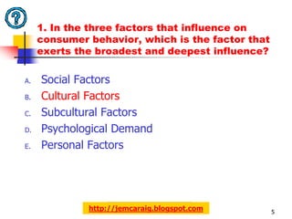 1. In the three factors that influence on
     consumer behavior, which is the factor that
     exerts the broadest and deepest influence?

A.   Social Factors
B.   Cultural Factors
C.   Subcultural Factors
D.   Psychological Demand
E.   Personal Factors




              http://jemcaraig.blogspot.com        5
 
