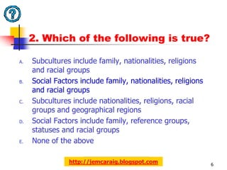 2. Which of the following is true?

A.   Subcultures include family, nationalities, religions
     and racial groups
B.   Social Factors include family, nationalities, religions
     and racial groups
C.   Subcultures include nationalities, religions, racial
     groups and geographical regions
D.   Social Factors include family, reference groups,
     statuses and racial groups
E.   None of the above

                http://jemcaraig.blogspot.com                  6
 