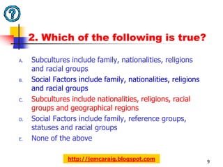 2. Which of the following is true?

A.   Subcultures include family, nationalities, religions
     and racial groups
B.   Social Factors include family, nationalities, religions
     and racial groups
C.   Subcultures include nationalities, religions, racial
     groups and geographical regions
D.   Social Factors include family, reference groups,
     statuses and racial groups
E.   None of the above

                http://jemcaraig.blogspot.com                  9
 