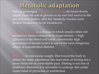    During prolonged starvation or fasting, the brain slowly
    adapts from the use of glucose as its soul fuel source to the
    use of ketone bodies, shift the metabolic burden form
    protein breakdown to fat breakdown

   Diabetes mellitus is a disease in which insulin either not
    secreted or doesn’t stimulate its target tissues → high
    [glucose] in the blood and urine. Abnormally high
    production of ketone bodies is one of the most dangerous
    effects of uncontrolled diabetes

   Dieting – to lose excess weight. Diet forced the body to
    follow the same adjustment like starvation or fasting but a
    more moderate or controllable pace. Dieting is not free of
    problems, therefore it is advisable to undergo diet under
    supervision of physician or nutritionist.
 
