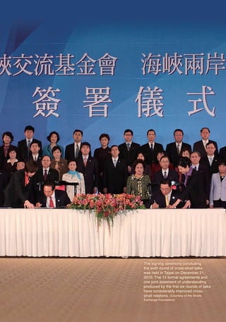 The signing ceremony concluding
                            the sixth round of cross-strait talks
                            was held in Taipei on December 21,
                            2010. The 15 formal agreements and
                            one joint statement of understanding
                            produced by the first six rounds of talks
                            have considerably improved cross-
                            strait relations. (Courtesy of the Straits
                            Exchange Foundation)




06六校2(indexed). 2.indd 80                                2011/10/18 12:22:19 AM
 