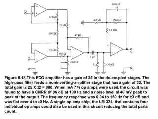 Figure 6.18 This ECG amplifier has a gain of 25 in the dc-coupled stages. The
high-pass filter feeds a noninverting-amplifier stage that has a gain of 32. The
total gain is 25 X 32 = 800. When mA 776 op amps were used, the circuit was
found to have a CMRR of 86 dB at 100 Hz and a noise level of 40 mV peak to
peak at the output. The frequency response was 0.04 to 150 Hz for ±3 dB and
was flat over 4 to 40 Hz. A single op amp chip, the LM 324, that contains four
individual op amps could also be used in this circuit reducing the total parts
count.
 