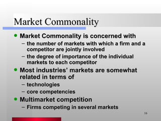 Market Commonality Market Commonality is concerned with the number of markets with which a firm and a competitor are jointly involved the degree of importance of the individual markets to each competitor Most industries’ markets are somewhat related in terms of technologies core competencies Multimarket competition Firms competing in several markets 