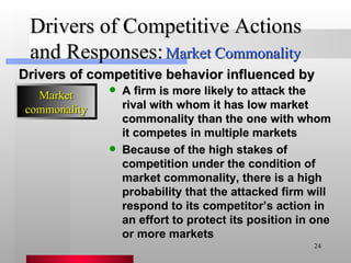 Drivers of Competitive Actions and Responses: A firm is more likely to attack the rival with whom it has low market commonality than the one with whom it competes in multiple markets Because of the high stakes of competition under the condition of market commonality, there is a high probability that the attacked firm will respond to its competitor’s action in an effort to protect its position in one or more markets Drivers of competitive behavior influenced by Market Commonality Market commonality 