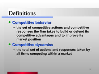 Definitions Competitive behavior the set of competitive actions and competitive responses the firm takes to build or defend its competitive advantages and to improve its market position Competitive dynamics the total set of actions and responses taken by all firms competing within a market 