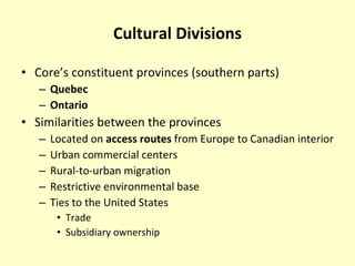 Cultural Divisions Core’s constituent provinces (southern parts) Quebec Ontario Similarities between the provinces Located on  access routes  from Europe to Canadian interior Urban commercial centers Rural-to-urban migration Restrictive environmental base Ties to the United States Trade Subsidiary ownership 